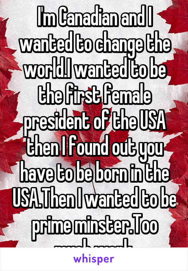 I'm Canadian and I wanted to change the world.I wanted to be the first female president of the USA then I found out you have to be born in the USA.Then I wanted to be prime minster.Too much work.