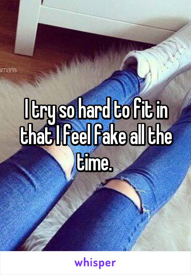 I try so hard to fit in that I feel fake all the time. 