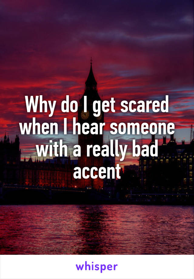 Why do I get scared
when I hear someone with a really bad accent