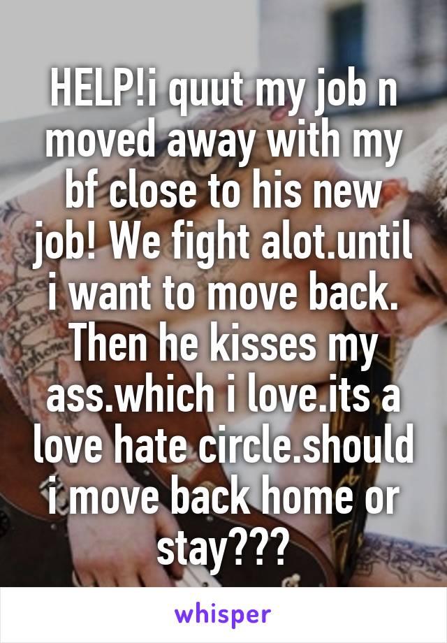 HELP!i quut my job n moved away with my bf close to his new job! We fight alot.until i want to move back. Then he kisses my ass.which i love.its a love hate circle.should i move back home or stay???