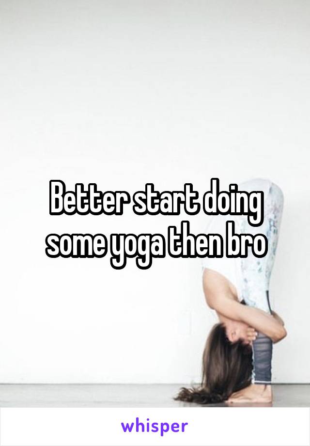 Better start doing some yoga then bro