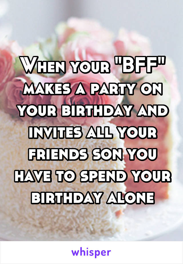 When your "BFF" makes a party on your birthday and invites all your friends son you have to spend your birthday alone