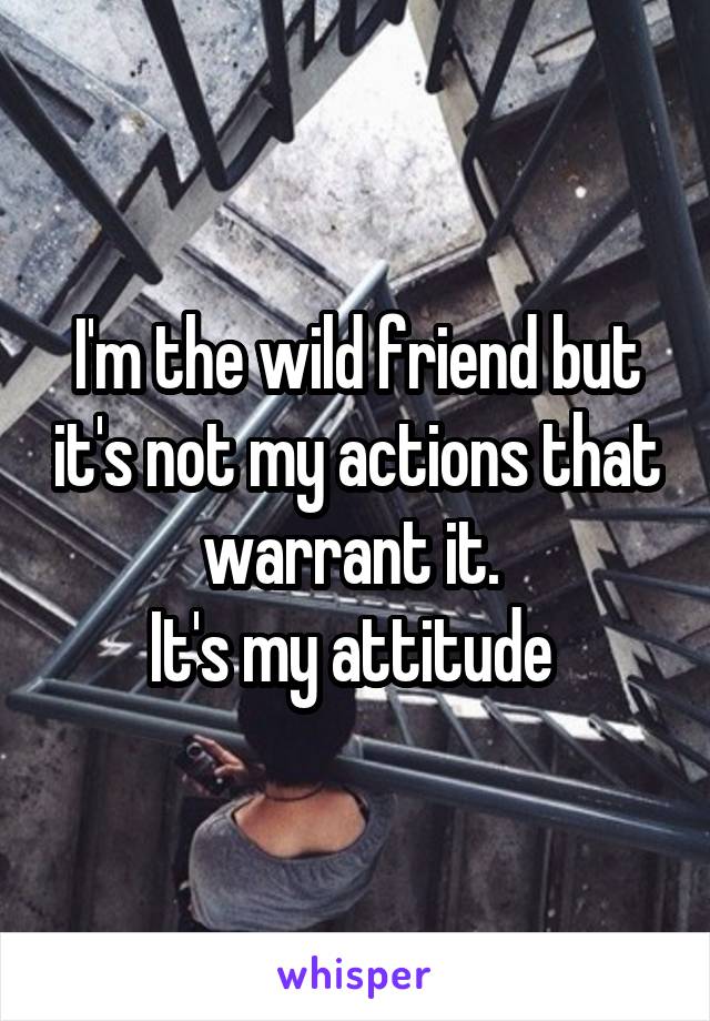 I'm the wild friend but it's not my actions that warrant it. 
It's my attitude 