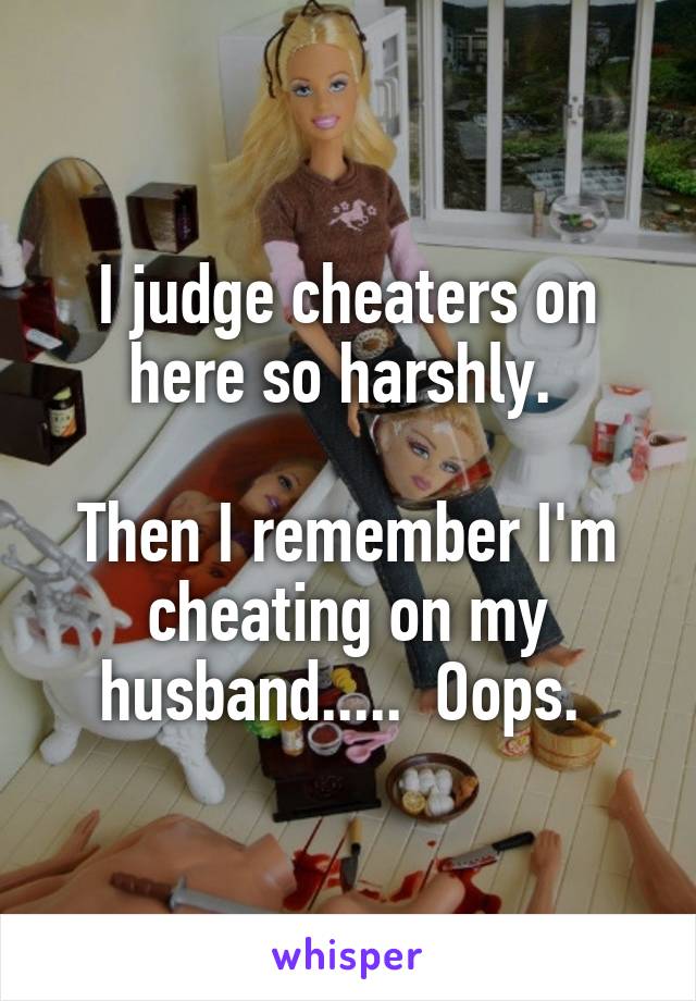 I judge cheaters on here so harshly. 

Then I remember I'm cheating on my husband.....  Oops. 