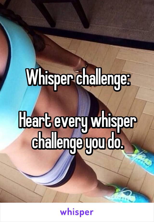 Whisper challenge:

Heart every whisper challenge you do.