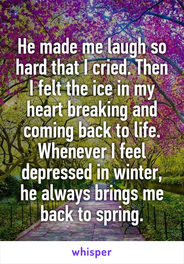 He made me laugh so hard that I cried. Then I felt the ice in my heart breaking and coming back to life. Whenever I feel depressed in winter, he always brings me back to spring.