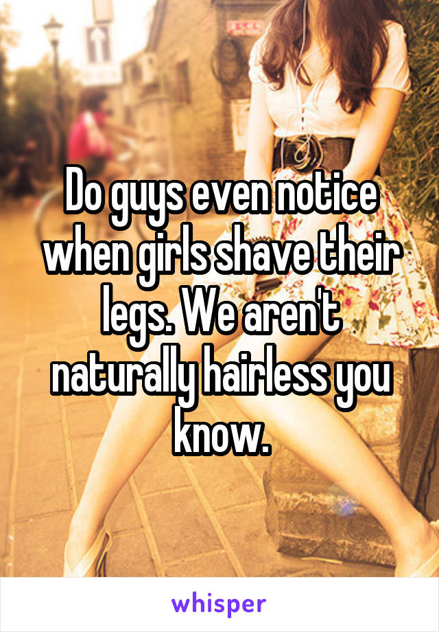 Do guys even notice when girls shave their legs. We aren't naturally hairless you know.