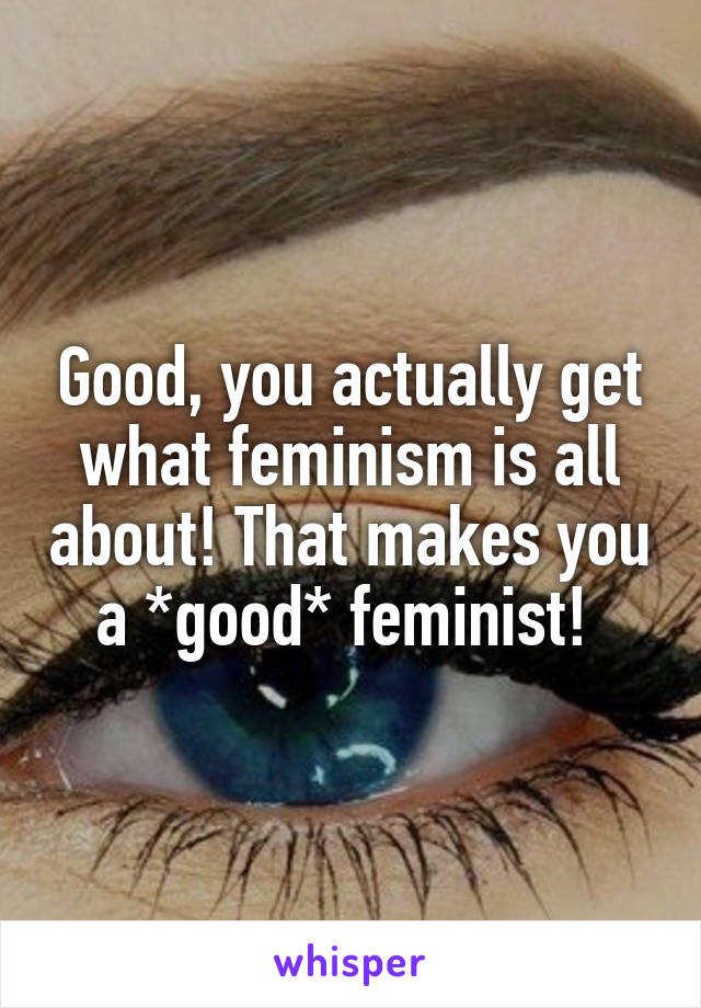 Good, you actually get what feminism is all about! That makes you a *good* feminist! 