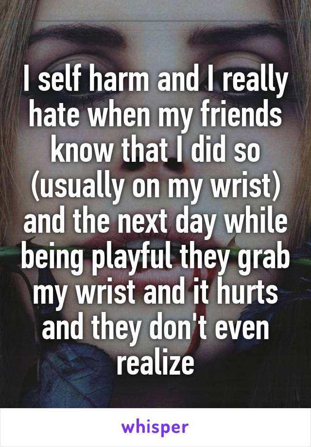 I self harm and I really hate when my friends know that I did so (usually on my wrist) and the next day while being playful they grab my wrist and it hurts and they don't even realize