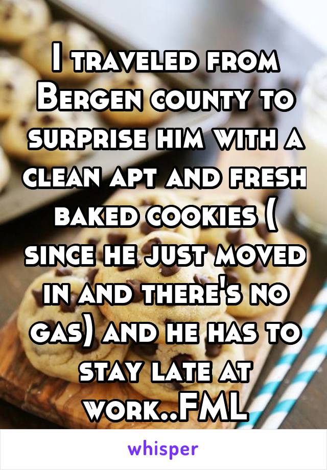 I traveled from Bergen county to surprise him with a clean apt and fresh baked cookies ( since he just moved in and there's no gas) and he has to stay late at work..FML