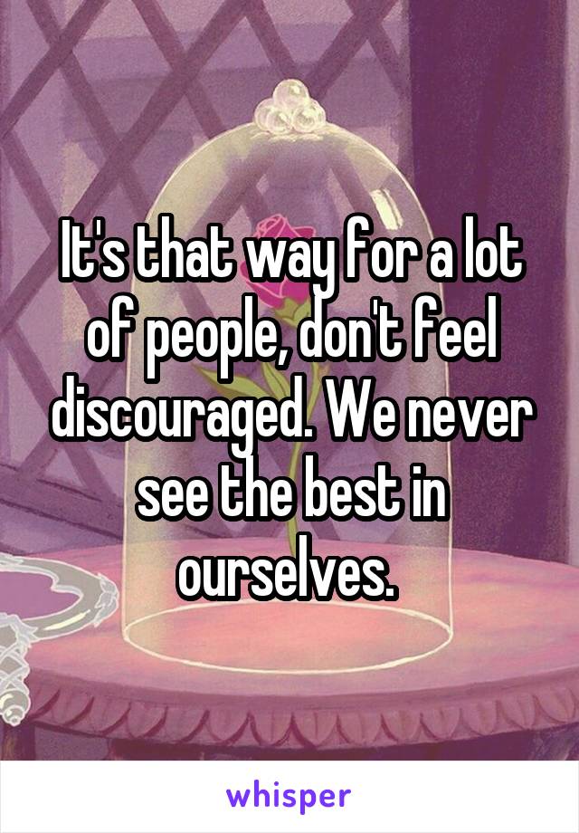 It's that way for a lot of people, don't feel discouraged. We never see the best in ourselves. 