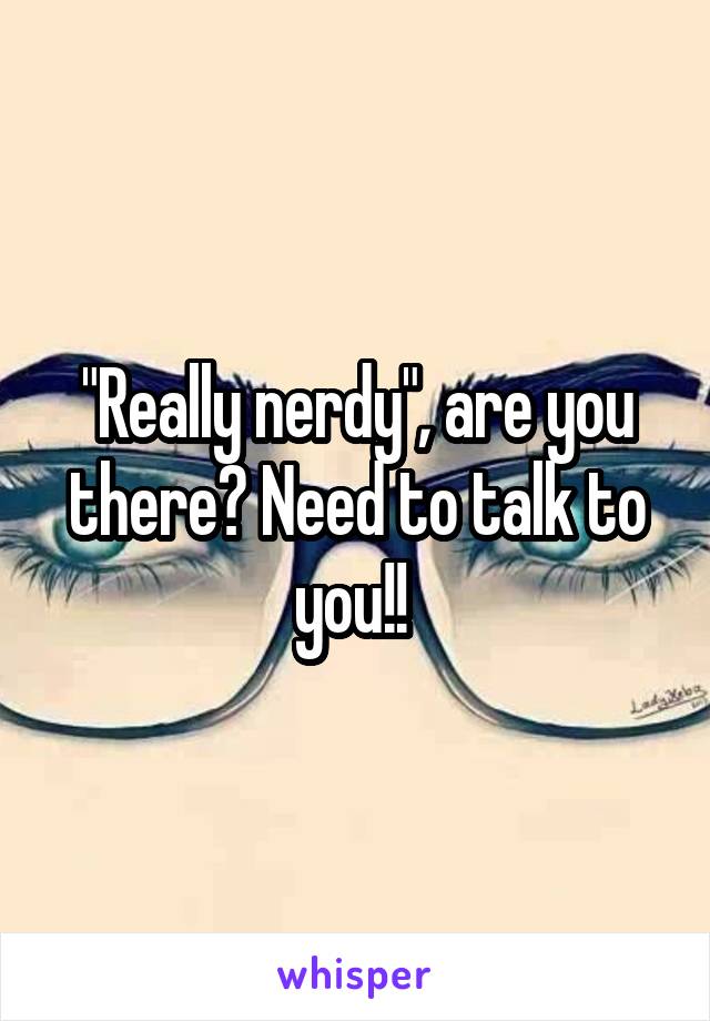 "Really nerdy", are you there? Need to talk to you!! 
