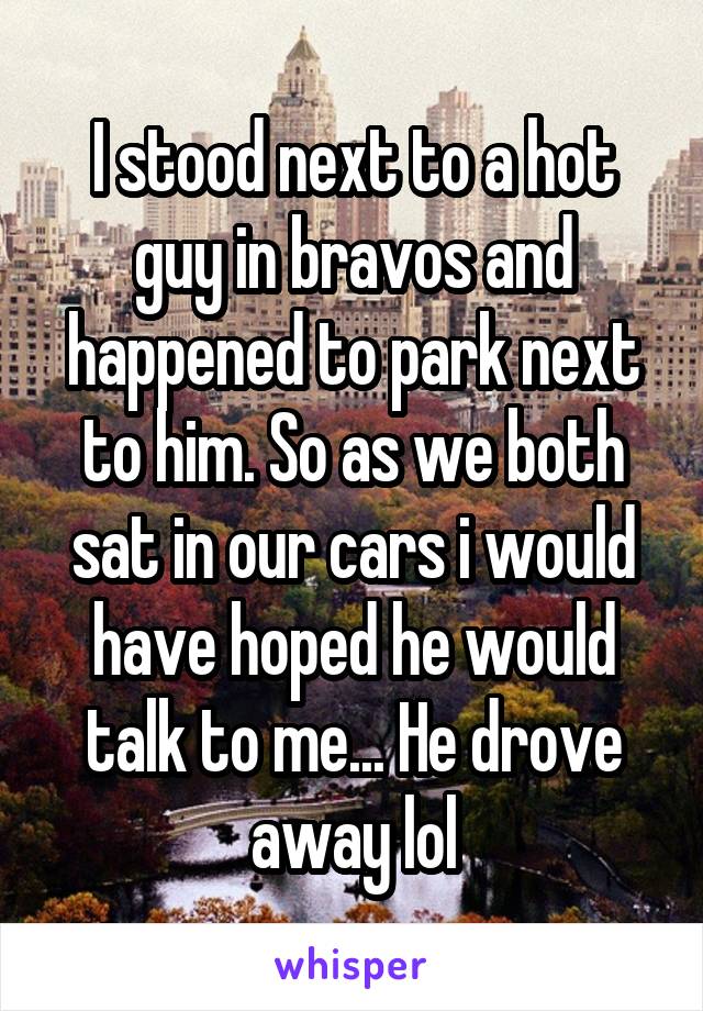 I stood next to a hot guy in bravos and happened to park next to him. So as we both sat in our cars i would have hoped he would talk to me... He drove away lol