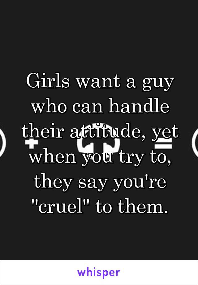 Girls want a guy who can handle their attitude, yet when you try to, they say you're "cruel" to them.