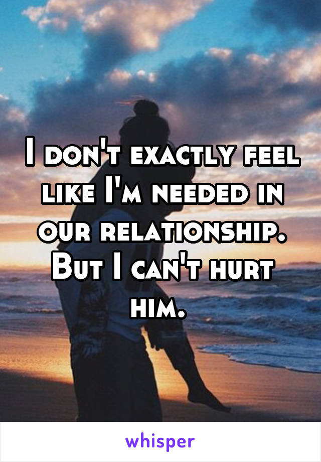 I don't exactly feel like I'm needed in our relationship. But I can't hurt him. 