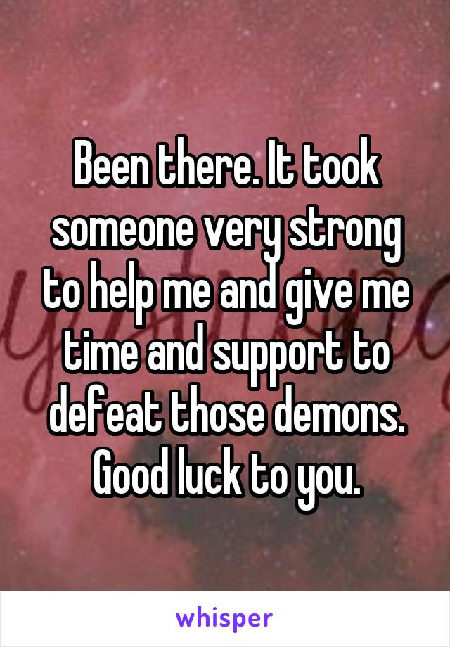 Been there. It took someone very strong to help me and give me time and support to defeat those demons. Good luck to you.