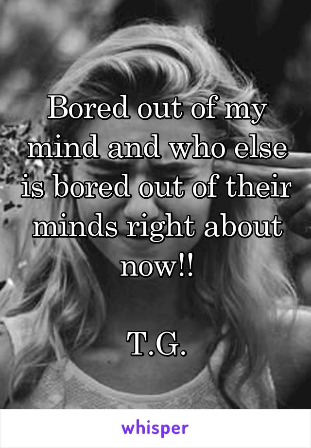 Bored out of my mind and who else is bored out of their minds right about now!!

T.G.