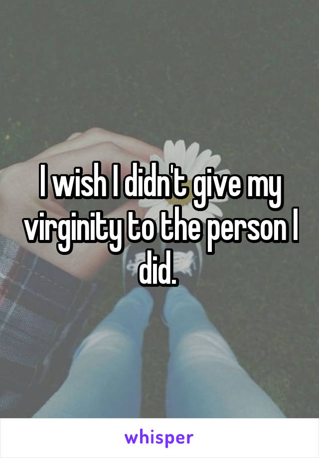 I wish I didn't give my virginity to the person I did. 