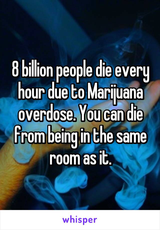 8 billion people die every hour due to Marijuana overdose. You can die from being in the same room as it.