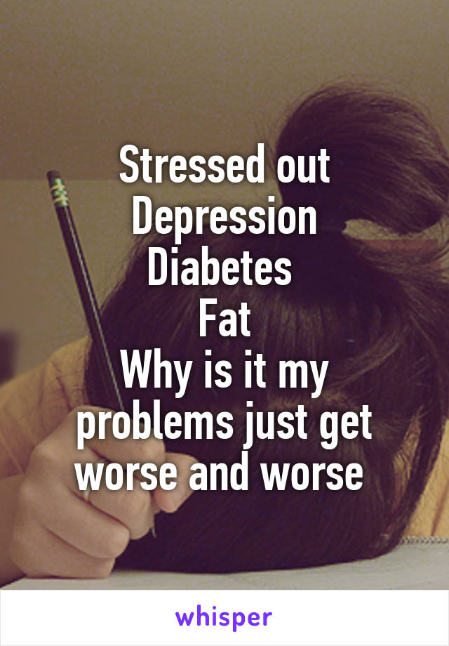 Stressed out
Depression
Diabetes 
Fat
Why is it my problems just get worse and worse 