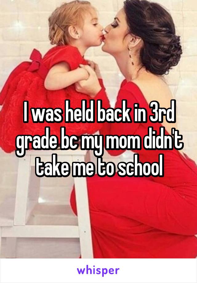 I was held back in 3rd grade bc my mom didn't take me to school