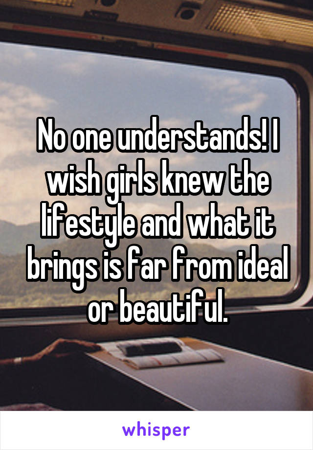 No one understands! I wish girls knew the lifestyle and what it brings is far from ideal or beautiful.