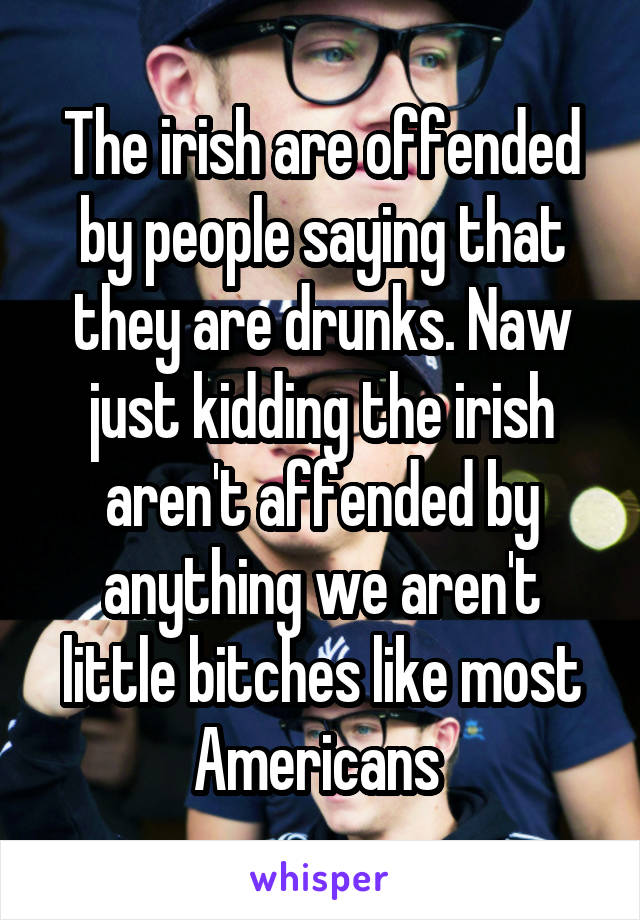 The irish are offended by people saying that they are drunks. Naw just kidding the irish aren't affended by anything we aren't little bitches like most Americans 