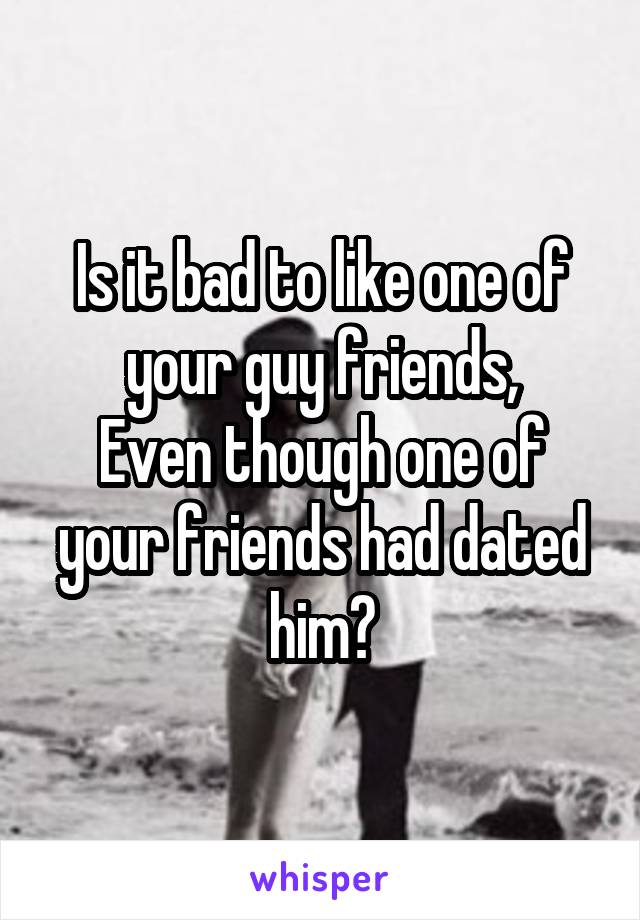 Is it bad to like one of your guy friends,
Even though one of your friends had dated him?