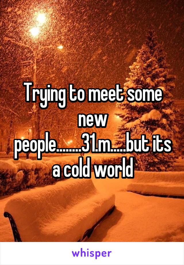 Trying to meet some new people........31.m.....but its a cold world