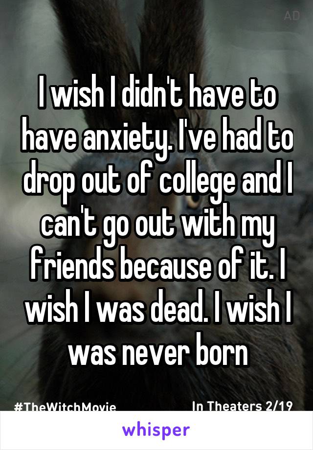 I wish I didn't have to have anxiety. I've had to drop out of college and I can't go out with my friends because of it. I wish I was dead. I wish I was never born