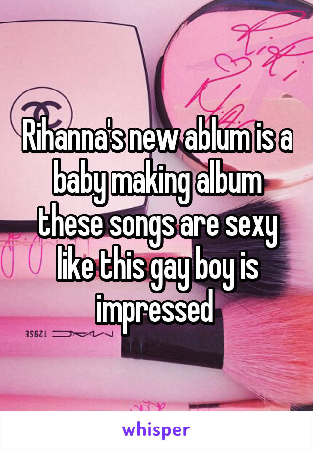 Rihanna's new ablum is a baby making album these songs are sexy like this gay boy is impressed 