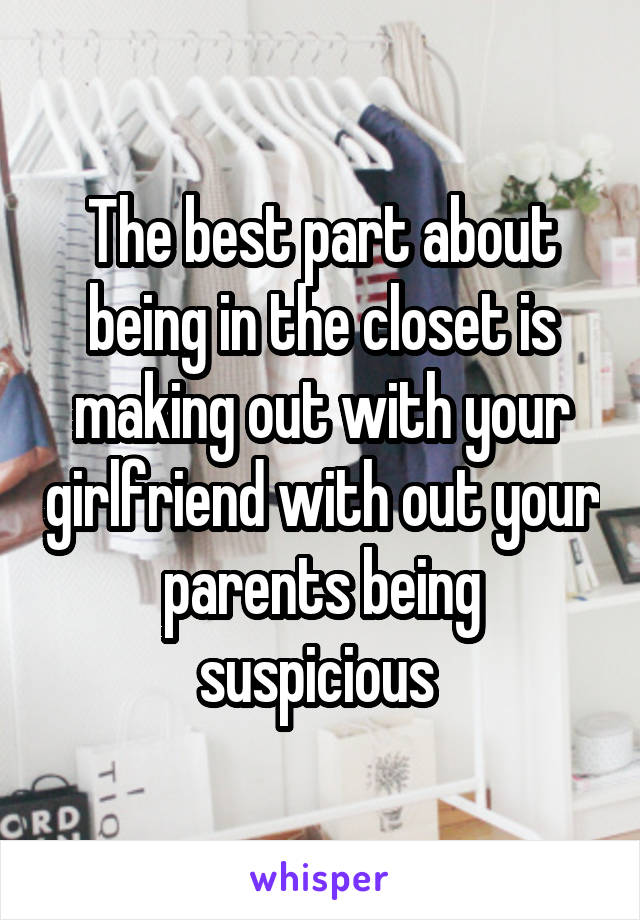 The best part about being in the closet is making out with your girlfriend with out your parents being suspicious 