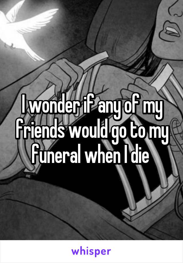 I wonder if any of my friends would go to my funeral when I die 