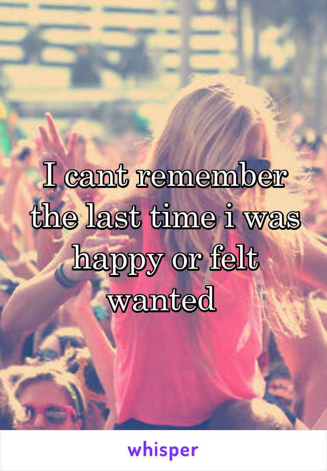 I cant remember the last time i was happy or felt wanted 