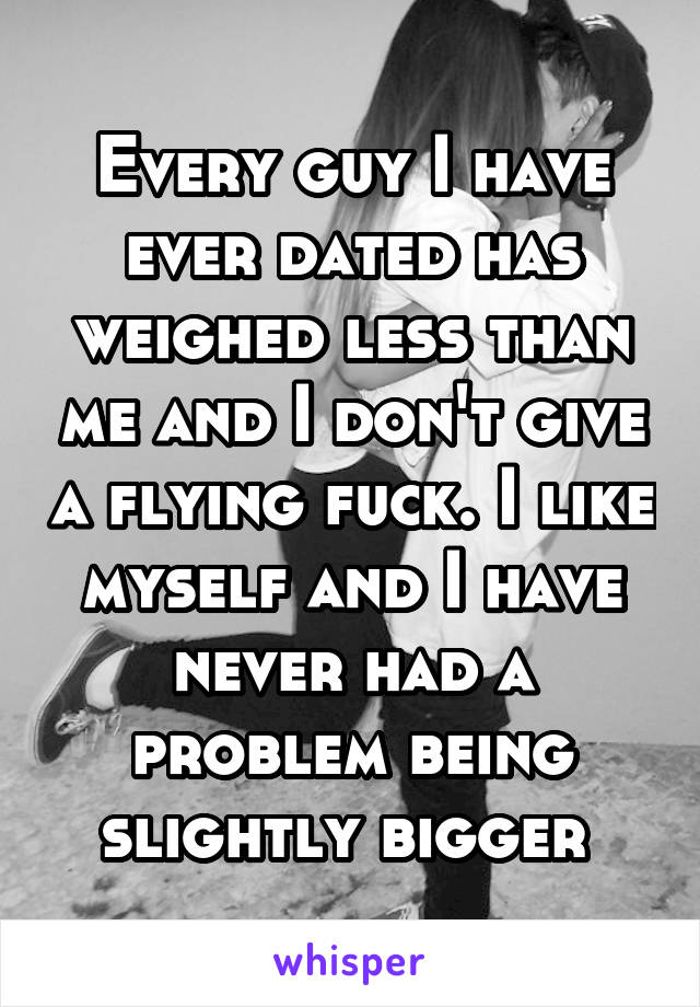 Every guy I have ever dated has weighed less than me and I don't give a flying fuck. I like myself and I have never had a problem being slightly bigger 