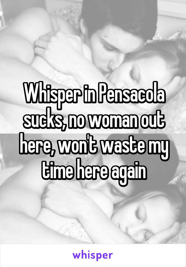 Whisper in Pensacola sucks, no woman out here, won't waste my time here again