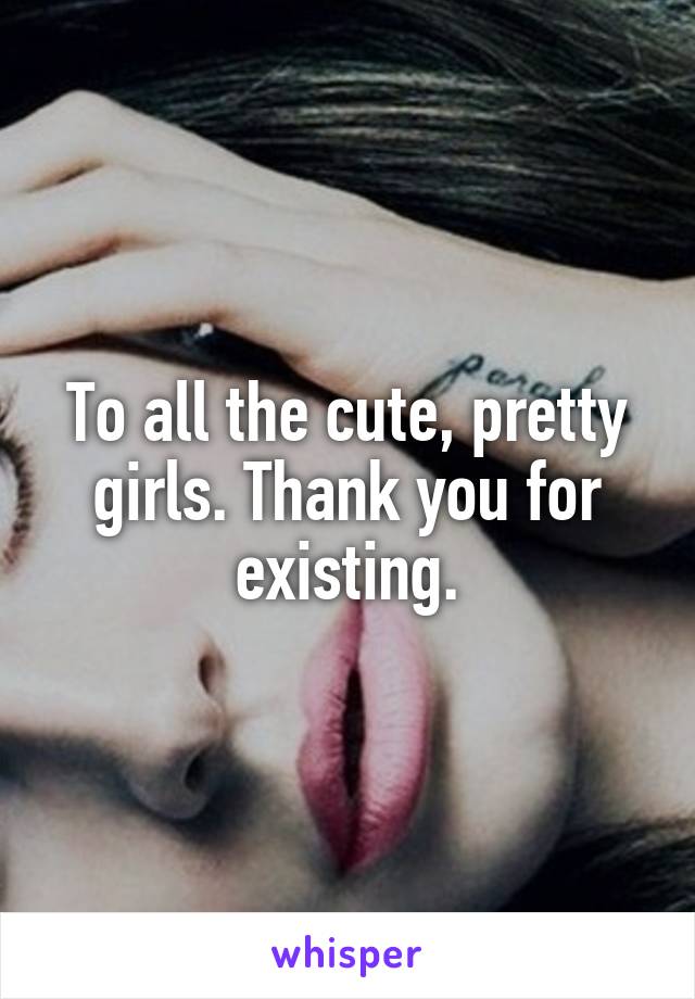 To all the cute, pretty girls. Thank you for existing.