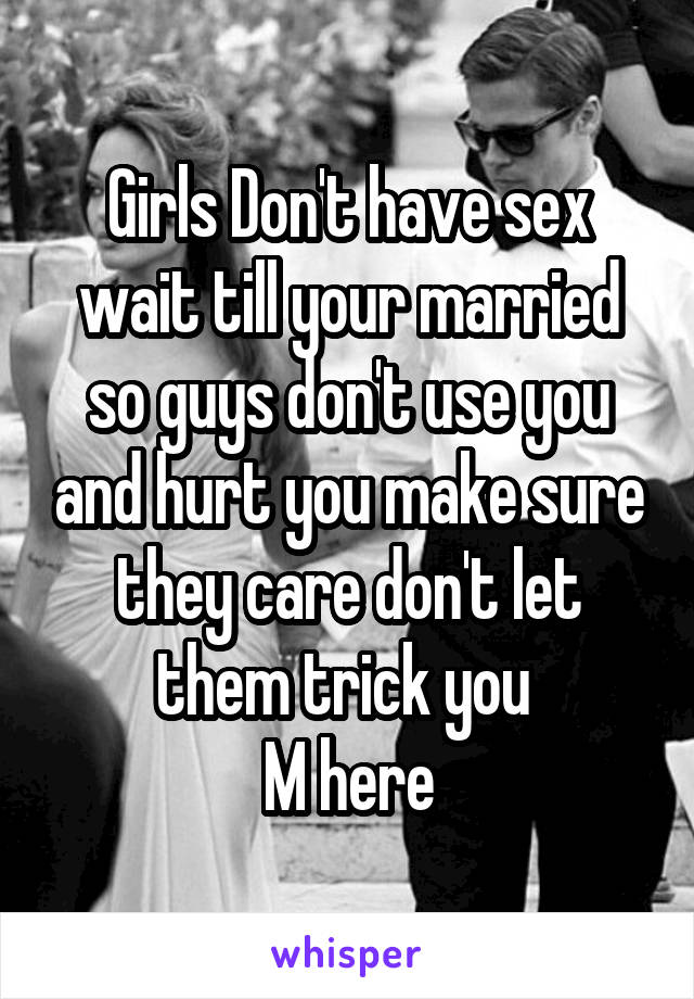 Girls Don't have sex wait till your married so guys don't use you and hurt you make sure they care don't let them trick you 
M here
