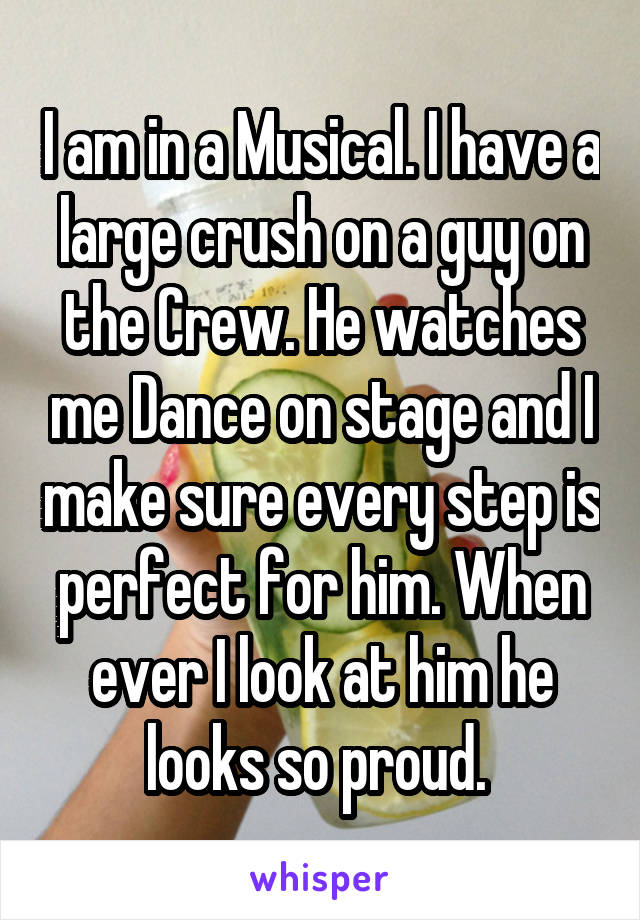 I am in a Musical. I have a large crush on a guy on the Crew. He watches me Dance on stage and I make sure every step is perfect for him. When ever I look at him he looks so proud. 