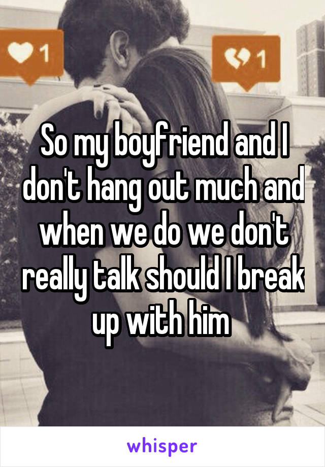 So my boyfriend and I don't hang out much and when we do we don't really talk should I break up with him 