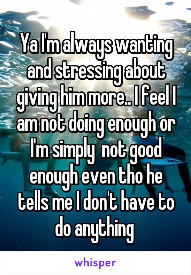 Ya I'm always wanting and stressing about giving him more.. I feel I am not doing enough or I'm simply  not good enough even tho he tells me I don't have to do anything 