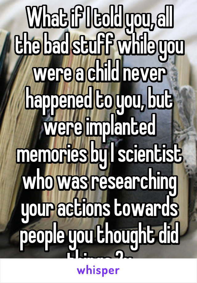 What if I told you, all the bad stuff while you were a child never happened to you, but were implanted memories by I scientist who was researching your actions towards people you thought did things 2u