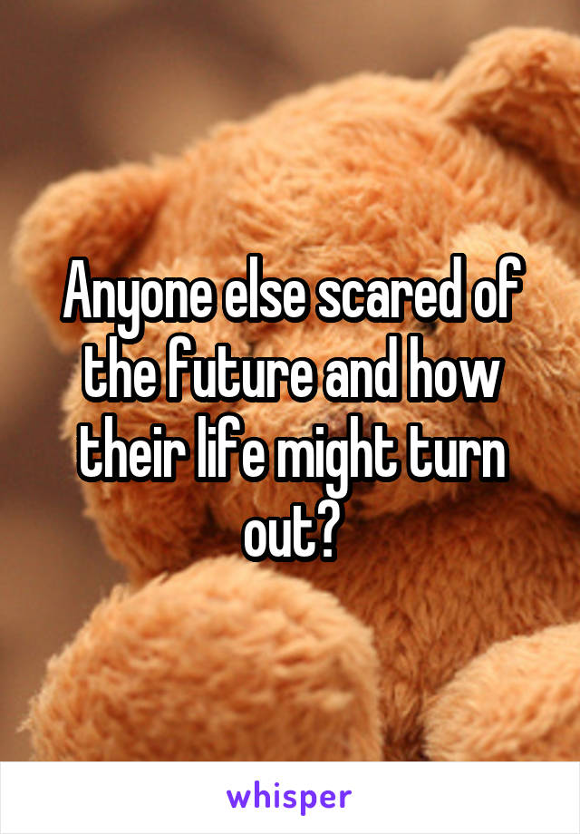 Anyone else scared of the future and how their life might turn out?