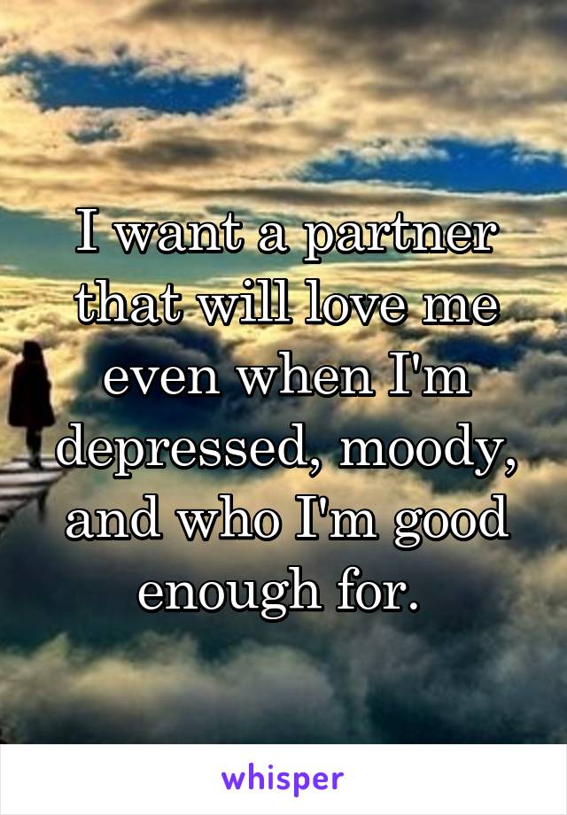 I want a partner that will love me even when I'm depressed, moody, and who I'm good enough for. 