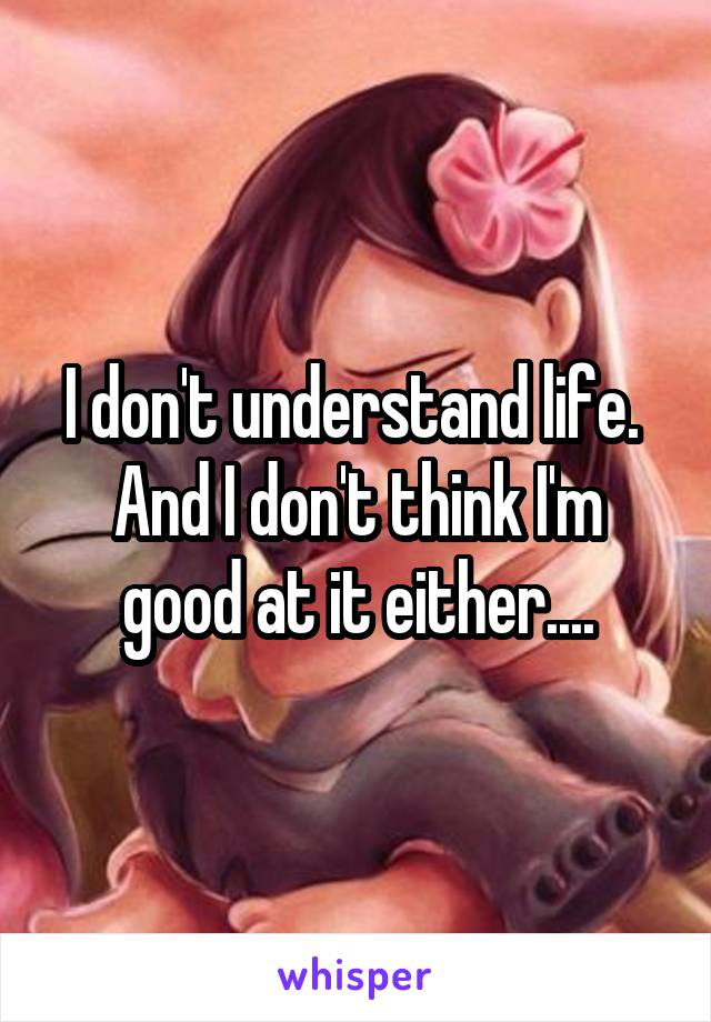 I don't understand life. 
And I don't think I'm good at it either....