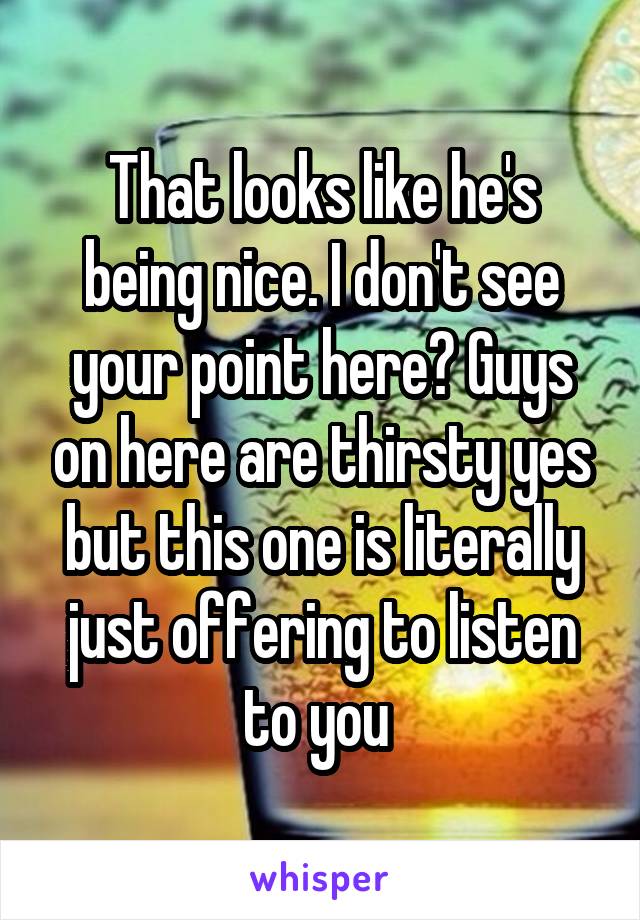 That looks like he's being nice. I don't see your point here? Guys on here are thirsty yes but this one is literally just offering to listen to you 