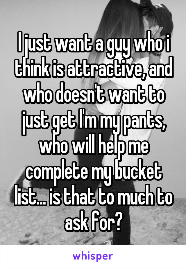 I just want a guy who i think is attractive, and who doesn't want to just get I'm my pants, who will help me complete my bucket list... is that to much to ask for?