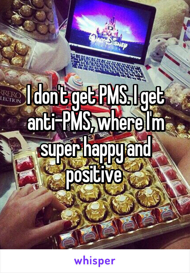 I don't get PMS. I get anti-PMS, where I'm super happy and positive 
