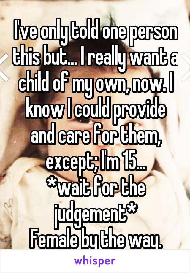 I've only told one person this but... I really want a child of my own, now. I know I could provide and care for them, except; I'm 15...
*wait for the judgement*
Female by the way.