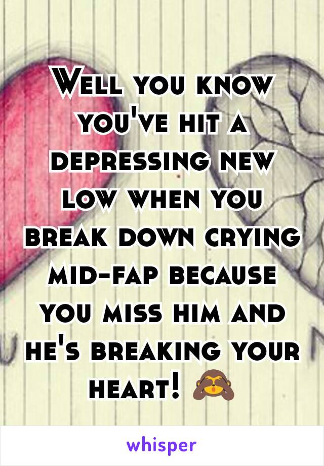Well you know you've hit a depressing new low when you break down crying mid-fap because you miss him and he's breaking your heart! 🙈